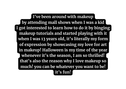 I ve been around with makeup by attending mall shows when I was a kid I got interested to learn how to do it by binging makeup tutorials and started playing with it when I was 13 years old it s literally my form of expression by showcasing my love for art in makeup Halloween is my time of the year whenever it s the season I am so thrilled that s also the reason why I love makeup so much you can be whatever you want to be it s fun